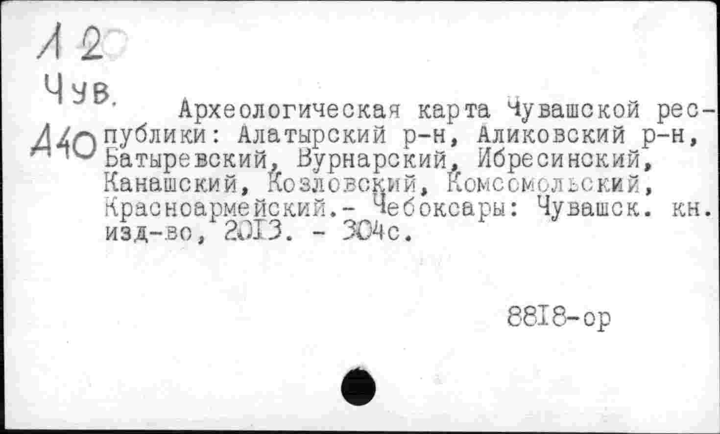 ﻿Археологическая карта Чувашской рес публики : Алатырский р-н, Аликовский р-н, Батыре вский, Вурнарский, Ибресинский, Канашский, Козловский, Комсомольский, Красноармейский.- Чебоксары: Чувашек, кн изд-во, 2013. - 304с.
8818-ор